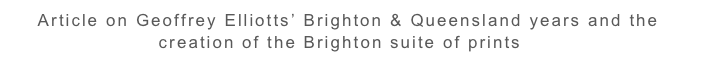     Article on Geoffrey Elliotts’ Brighton & Queensland years and the                                         
                      creation of the Brighton suite of prints